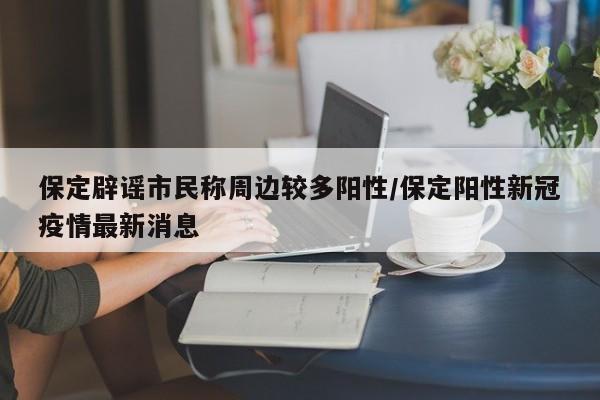 保定辟谣市民称周边较多阳性/保定阳性新冠疫情最新消息