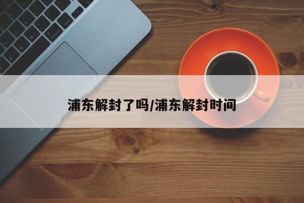 浦东解封了吗/浦东解封时间
