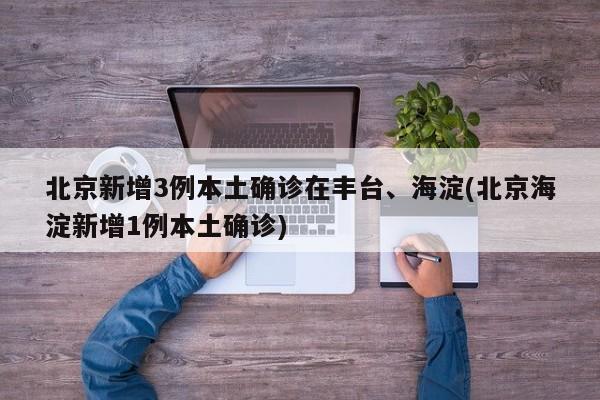 北京新增3例本土确诊在丰台、海淀(北京海淀新增1例本土确诊)