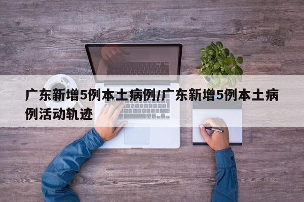 广东新增5例本土病例/广东新增5例本土病例活动轨迹