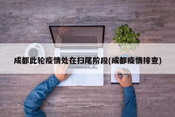 成都此轮疫情处在扫尾阶段(成都疫情排查)