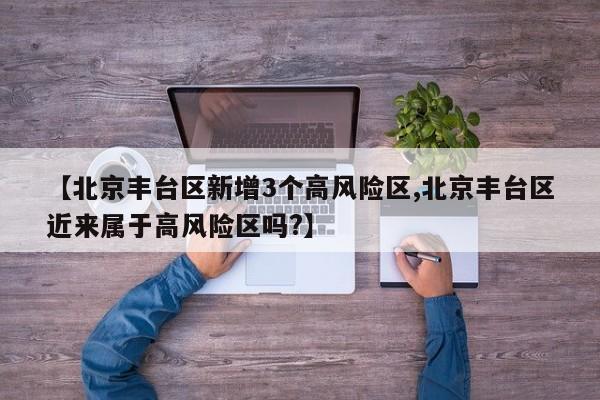 【北京丰台区新增3个高风险区,北京丰台区近来属于高风险区吗?】