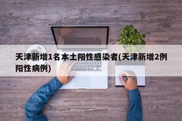 天津新增1名本土阳性感染者(天津新增2例阳性病例)