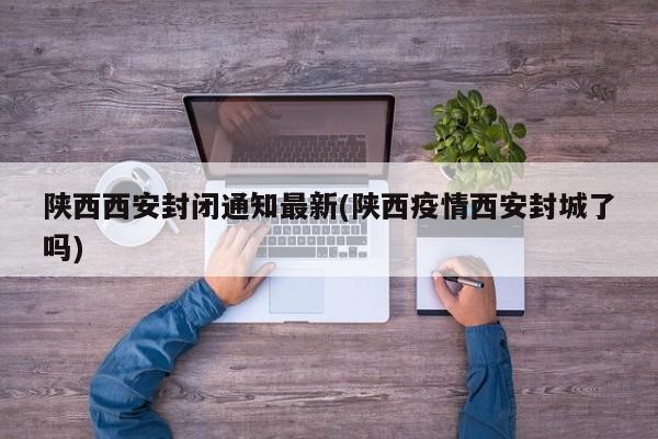 陕西西安封闭通知最新(陕西疫情西安封城了吗)