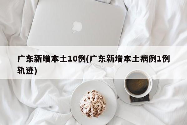 广东新增本土10例(广东新增本土病例1例轨迹)