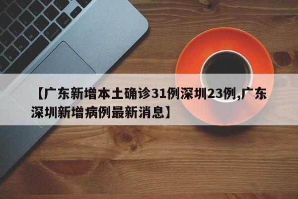 【广东新增本土确诊31例深圳23例,广东深圳新增病例最新消息】