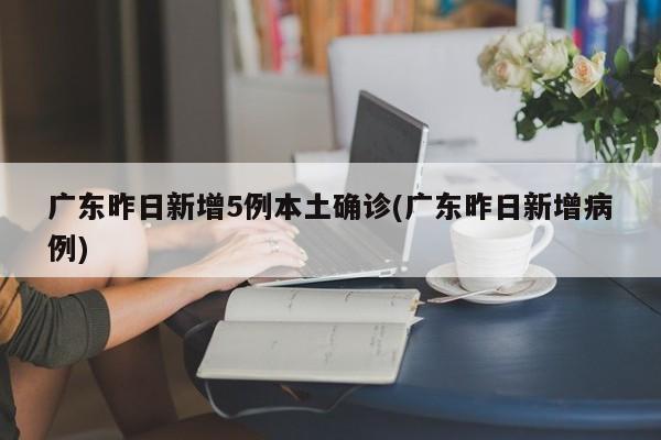 广东昨日新增5例本土确诊(广东昨日新增病例)
