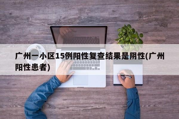 广州一小区15例阳性复查结果是阴性(广州阳性患者)