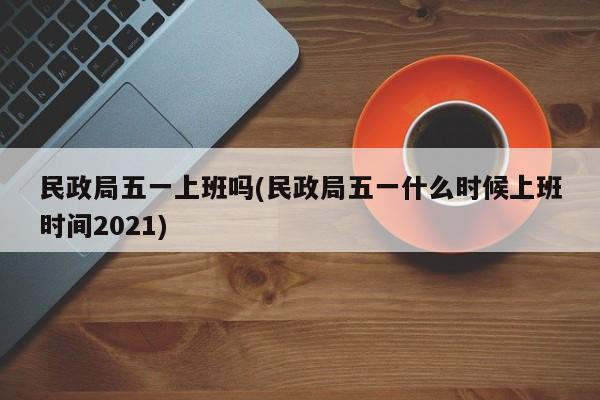 民政局五一上班吗(民政局五一什么时候上班时间2021)