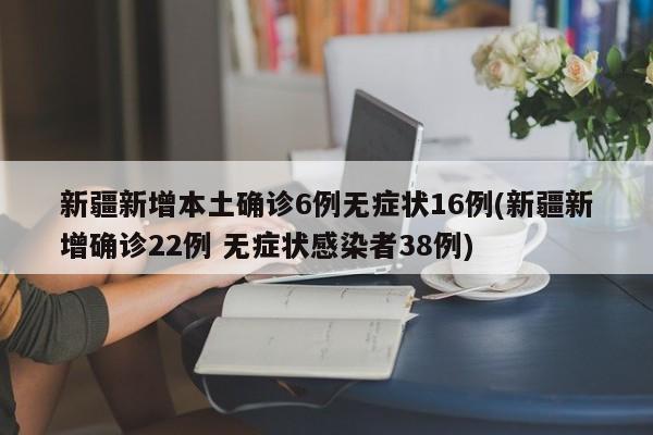 新疆新增本土确诊6例无症状16例(新疆新增确诊22例 无症状感染者38例)