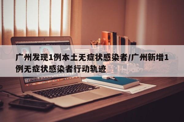 广州发现1例本土无症状感染者/广州新增1例无症状感染者行动轨迹