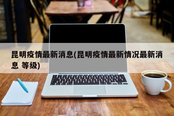 昆明疫情最新消息(昆明疫情最新情况最新消息 等级)