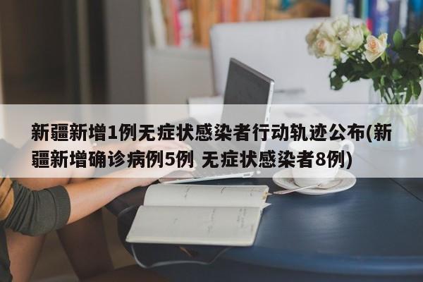 新疆新增1例无症状感染者行动轨迹公布(新疆新增确诊病例5例 无症状感染者8例)