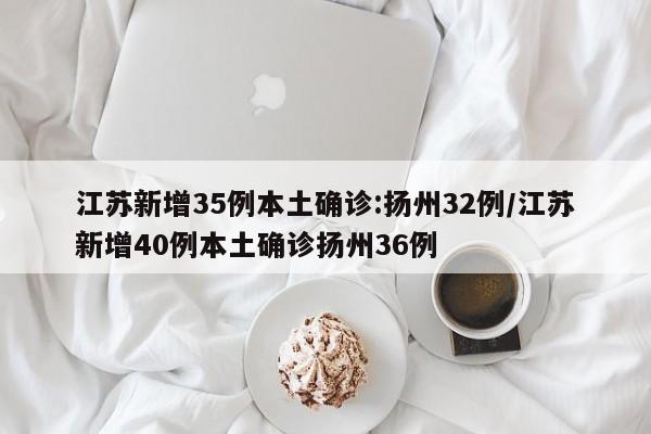 江苏新增35例本土确诊:扬州32例/江苏新增40例本土确诊扬州36例