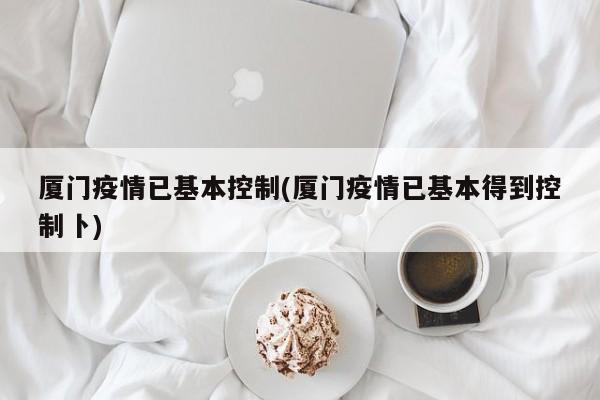厦门疫情已基本控制(厦门疫情已基本得到控制卜)
