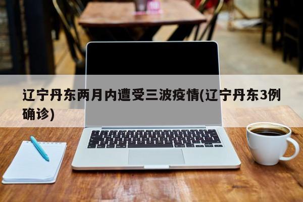 辽宁丹东两月内遭受三波疫情(辽宁丹东3例确诊)