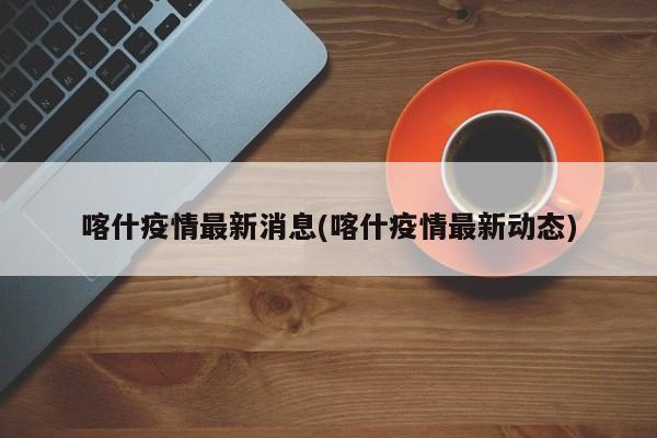 喀什疫情最新消息(喀什疫情最新动态)