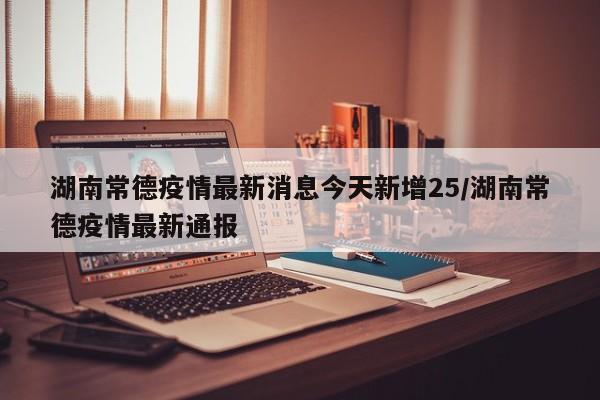 湖南常德疫情最新消息今天新增25/湖南常德疫情最新通报