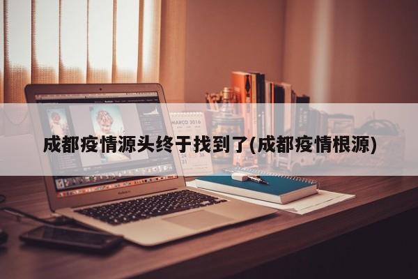 成都疫情源头终于找到了(成都疫情根源)
