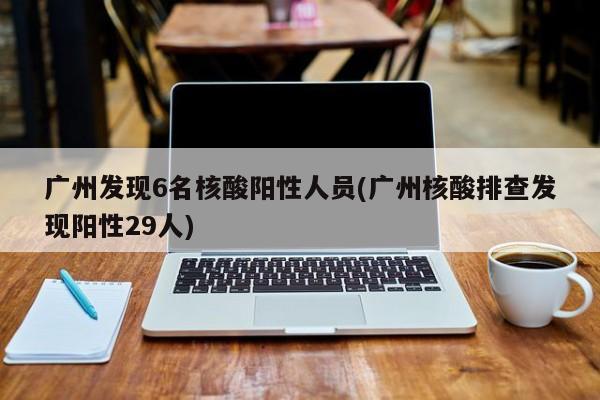 广州发现6名核酸阳性人员(广州核酸排查发现阳性29人)