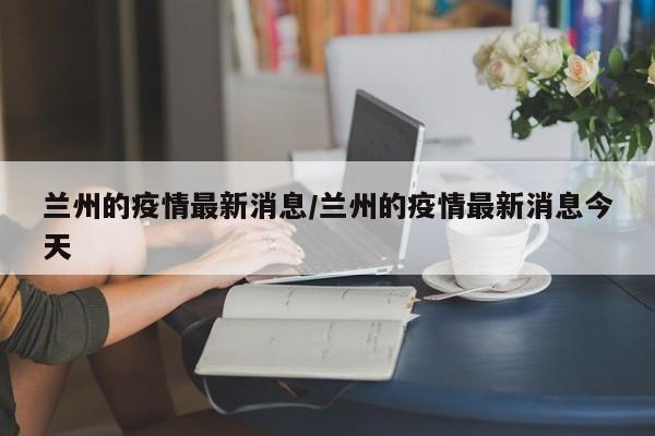 兰州的疫情最新消息/兰州的疫情最新消息今天