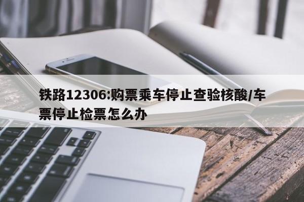 铁路12306:购票乘车停止查验核酸/车票停止检票怎么办
