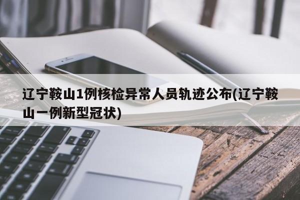 辽宁鞍山1例核检异常人员轨迹公布(辽宁鞍山一例新型冠状)