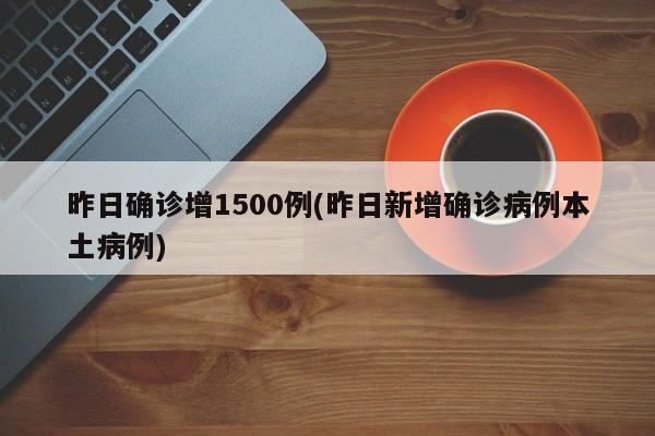 昨日确诊增1500例(昨日新增确诊病例本土病例)