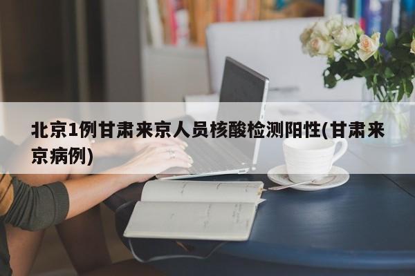北京1例甘肃来京人员核酸检测阳性(甘肃来京病例)