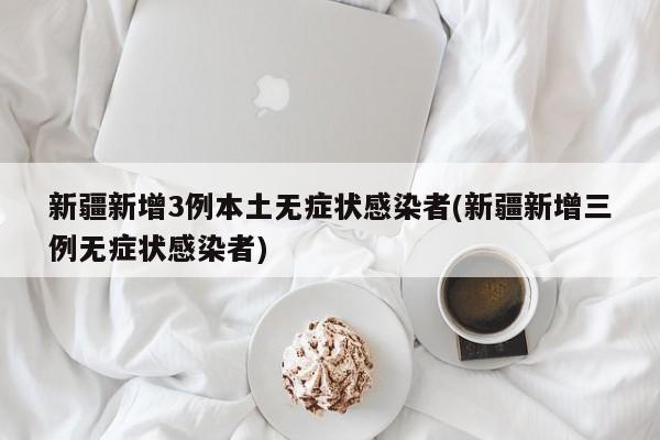 新疆新增3例本土无症状感染者(新疆新增三例无症状感染者)