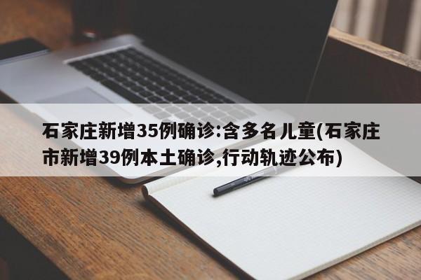 石家庄新增35例确诊:含多名儿童(石家庄市新增39例本土确诊,行动轨迹公布)