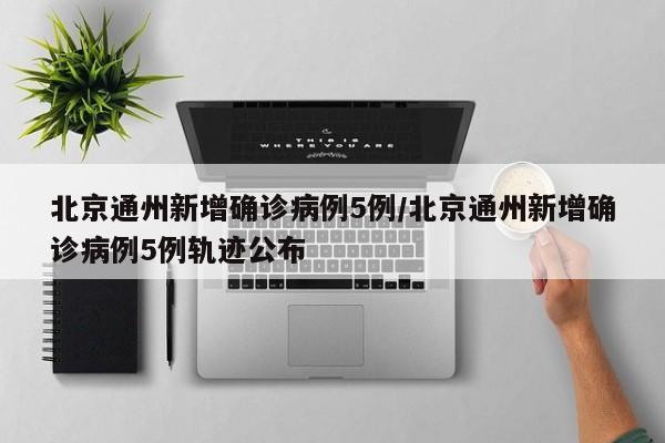 北京通州新增确诊病例5例/北京通州新增确诊病例5例轨迹公布