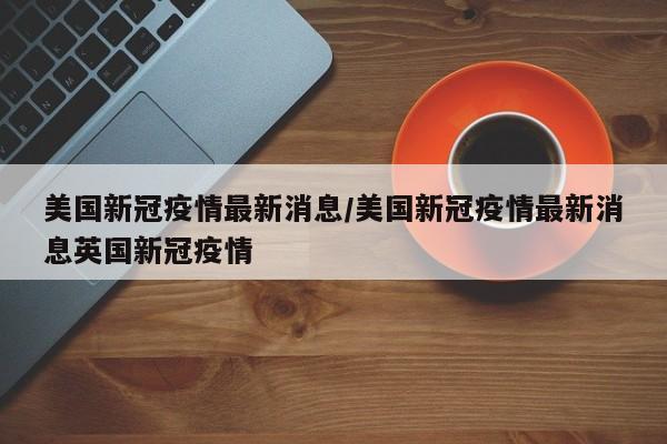 美国新冠疫情最新消息/美国新冠疫情最新消息英国新冠疫情