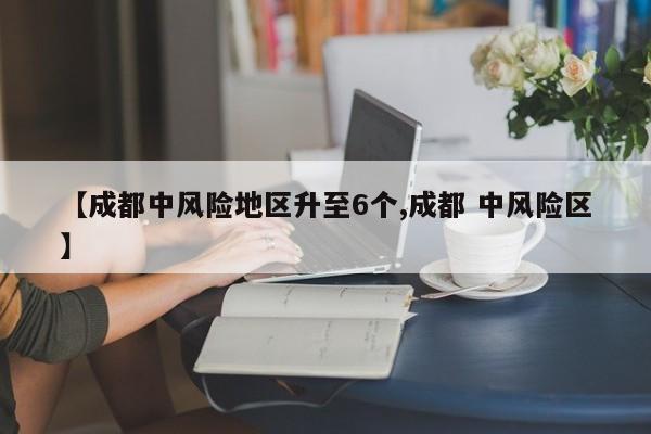 【成都中风险地区升至6个,成都 中风险区】