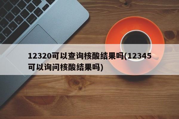 12320可以查询核酸结果吗(12345可以询问核酸结果吗)