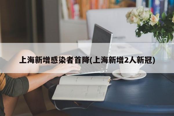 上海新增感染者首降(上海新增2人新冠)