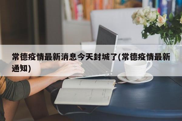 常德疫情最新消息今天封城了(常德疫情最新通知)