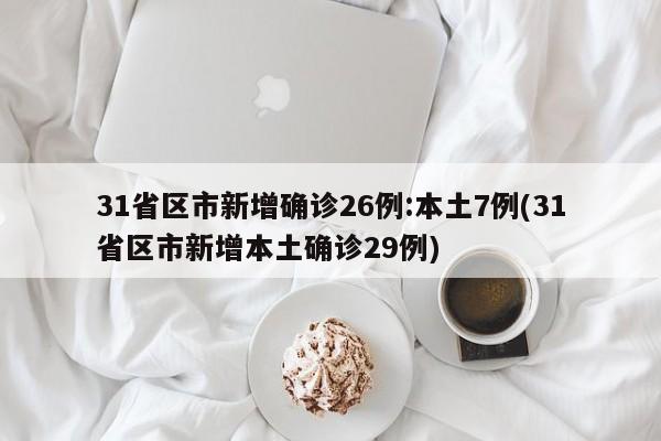 31省区市新增确诊26例:本土7例(31省区市新增本土确诊29例)