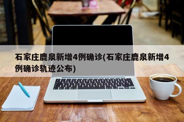 石家庄鹿泉新增4例确诊(石家庄鹿泉新增4例确诊轨迹公布)