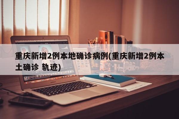 重庆新增2例本地确诊病例(重庆新增2例本土确诊 轨迹)