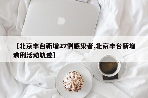 【北京丰台新增27例感染者,北京丰台新增病例活动轨迹】
