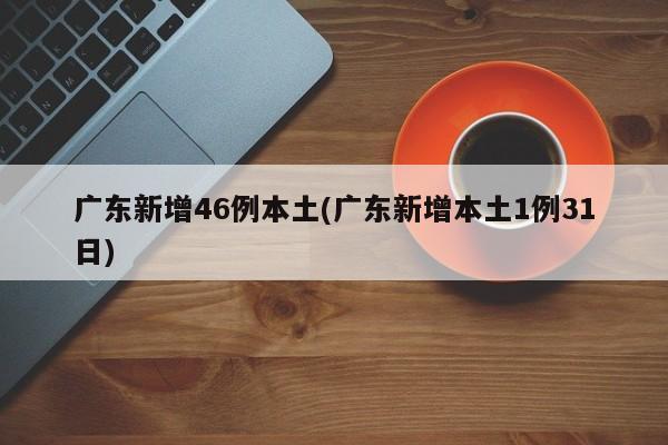 广东新增46例本土(广东新增本土1例31日)