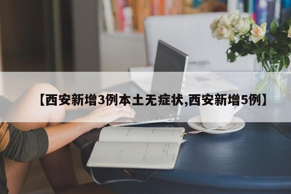 【西安新增3例本土无症状,西安新增5例】