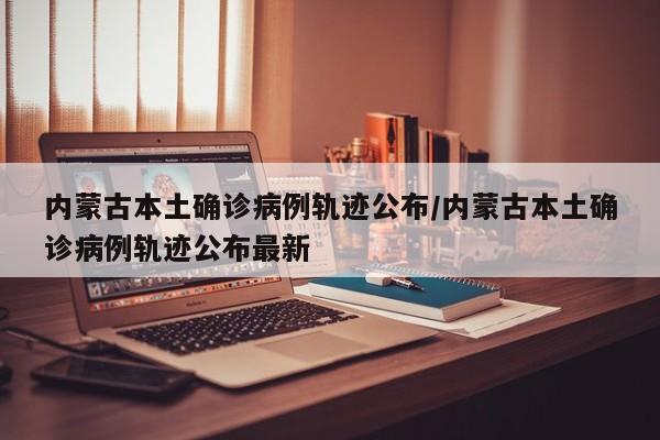 内蒙古本土确诊病例轨迹公布/内蒙古本土确诊病例轨迹公布最新