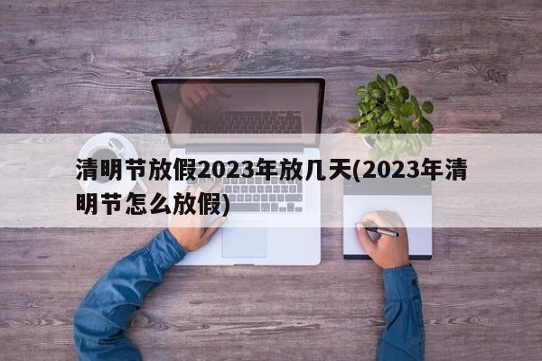清明节放假2023年放几天(2023年清明节怎么放假)
