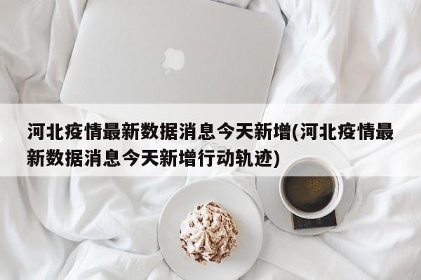 河北疫情最新数据消息今天新增(河北疫情最新数据消息今天新增行动轨迹)