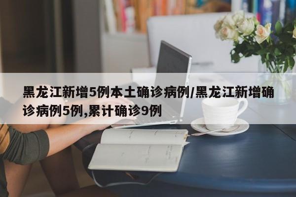 黑龙江新增5例本土确诊病例/黑龙江新增确诊病例5例,累计确诊9例