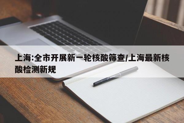 上海:全市开展新一轮核酸筛查/上海最新核酸检测新规