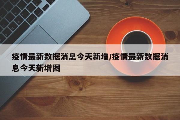 疫情最新数据消息今天新增/疫情最新数据消息今天新增图