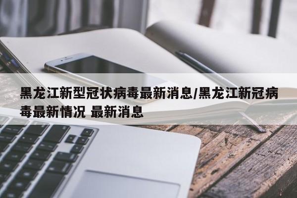 黑龙江新型冠状病毒最新消息/黑龙江新冠病毒最新情况 最新消息